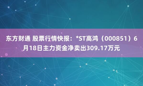 东方财通 股票行情快报：*ST高鸿（000851）6月18日主力资金净卖出309.17万元