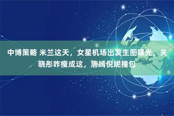 中博策略 米兰这天，女星机场出发生图曝光，关晓彤咋瘦成这，唐嫣倪妮撞包