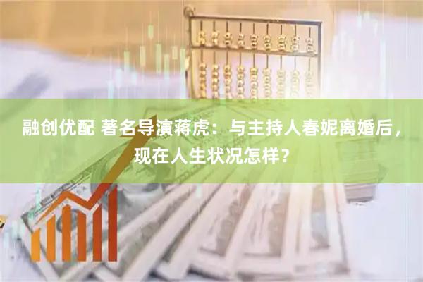 融创优配 著名导演蒋虎：与主持人春妮离婚后，现在人生状况怎样？