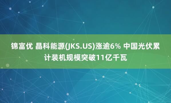 锦富优 晶科能源(JKS.US)涨逾6% 中国光伏累计装机规模突破11亿千瓦