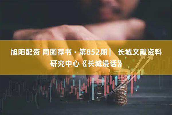 旭阳配资 同图荐书 · 第852期 ▏长城文献资料研究中心《长城漫话》