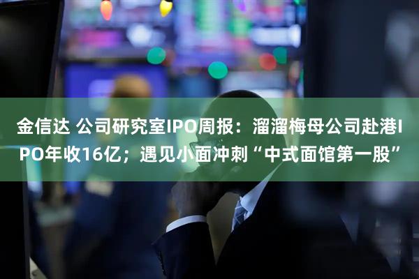 金信达 公司研究室IPO周报：溜溜梅母公司赴港IPO年收16亿；遇见小面冲刺“中式面馆第一股”