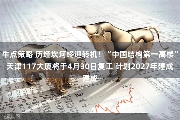 牛点策略 历经坎坷终迎转机！“中国结构第一高楼”天津117大厦将于4月30日复工 计划2027年建成