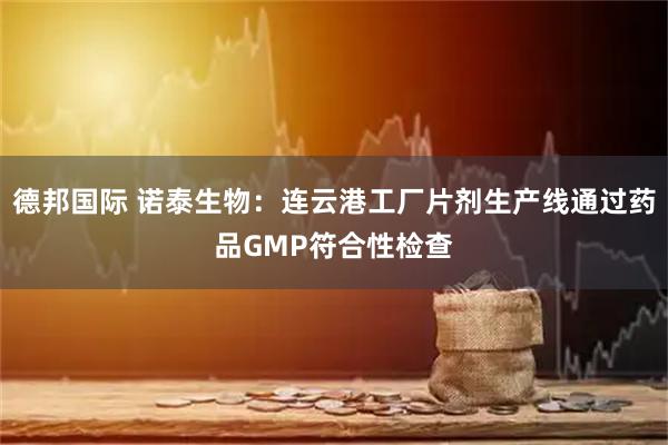 德邦国际 诺泰生物：连云港工厂片剂生产线通过药品GMP符合性检查