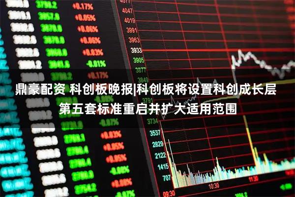 鼎豪配资 科创板晚报|科创板将设置科创成长层 第五套标准重启并扩大适用范围