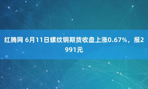 红腾网 6月11日螺纹钢期货收盘上涨0.67%,报2991元