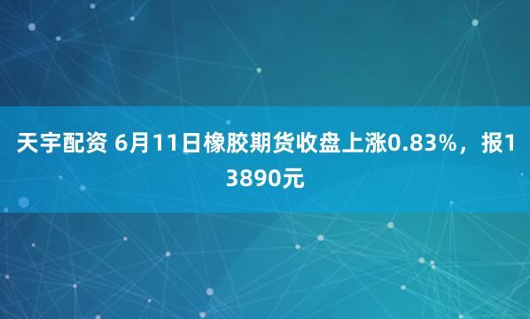 天宇配资 6月11日橡胶期货收盘上涨0.83%，报13890元