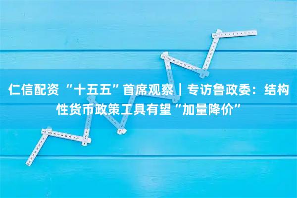 仁信配资 “十五五”首席观察|专访鲁政委:结构性货币政策工具有望“加量降价”