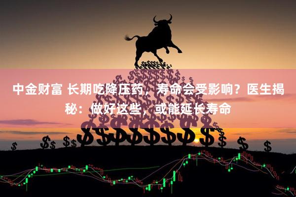 中金财富 长期吃降压药，寿命会受影响？医生揭秘：做好这些，或能延长寿命
