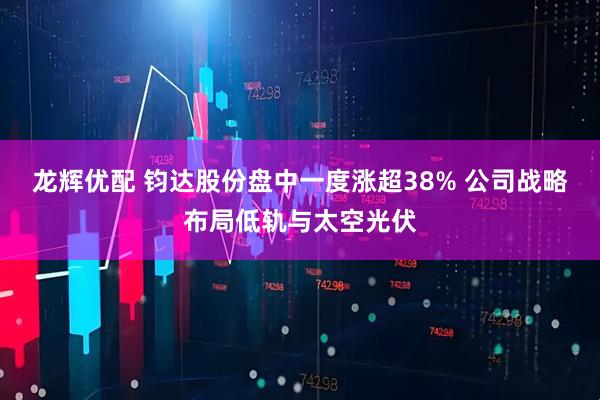龙辉优配 钧达股份盘中一度涨超38% 公司战略布局低轨与太空光伏