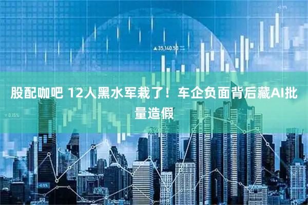 股配咖吧 12人黑水军栽了！车企负面背后藏AI批量造假