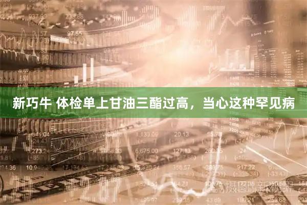新巧牛 体检单上甘油三酯过高，当心这种罕见病