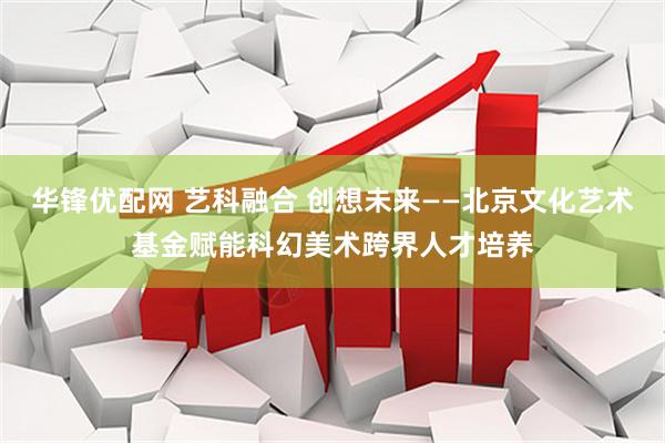 华锋优配网 艺科融合 创想未来——北京文化艺术基金赋能科幻美术跨界人才培养