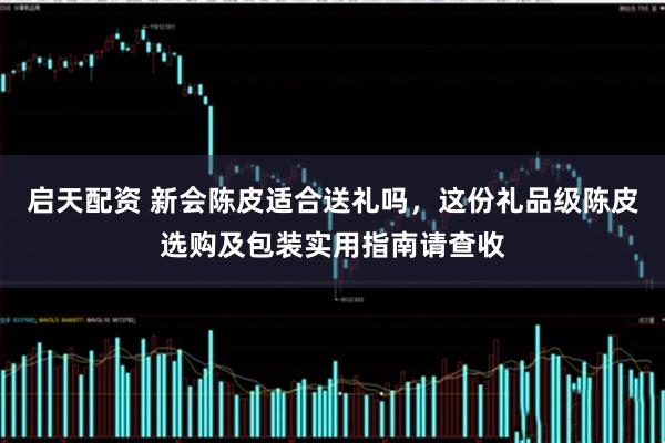 启天配资 新会陈皮适合送礼吗，这份礼品级陈皮选购及包装实用指南请查收