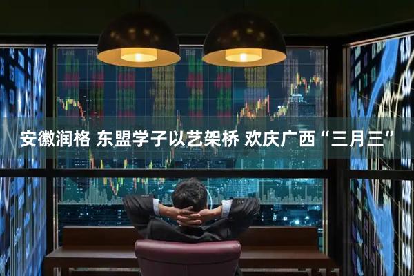 安徽润格 东盟学子以艺架桥 欢庆广西“三月三”