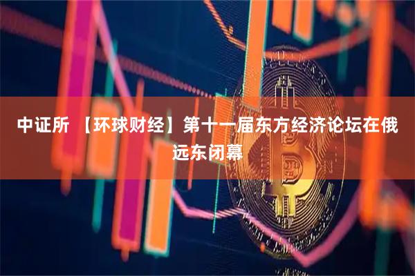 中证所 【环球财经】第十一届东方经济论坛在俄远东闭幕